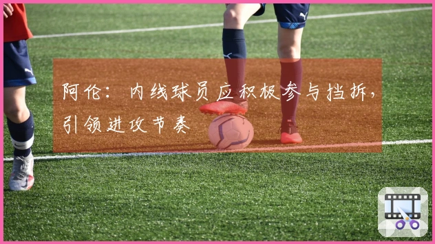 阿伦：内线球员应积极参与挡拆，引领进攻节奏