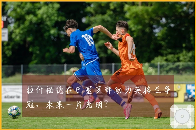 拉什福德在巴塞罗那助力英格兰争冠，未来一片光明？