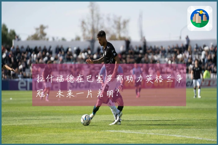 拉什福德在巴塞罗那助力英格兰争冠，未来一片光明？