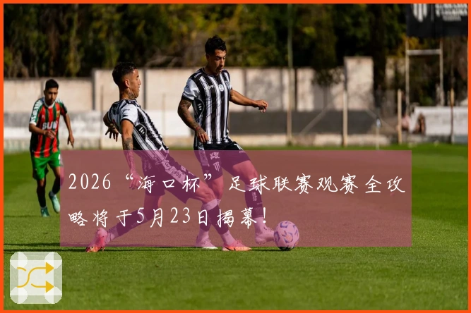 2026“海口杯”足球联赛观赛全攻略将于5月23日揭幕！