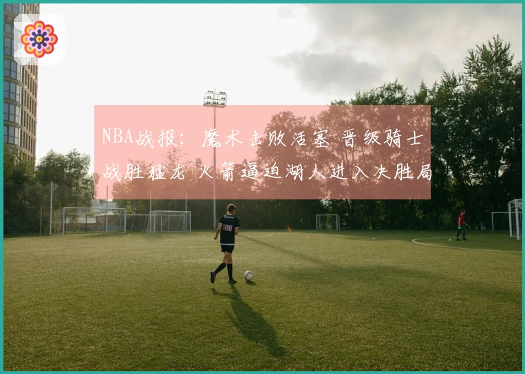 NBA战报：魔术击败活塞 晋级骑士战胜猛龙 火箭逼迫湖人进入决胜局